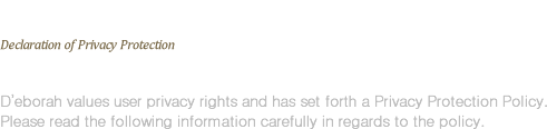 Declaration of Privacy Protection - D’eborah values user privacy rights and has set forth a Privacy Protection Policy. Please read the following information carefully in regards to the policy.